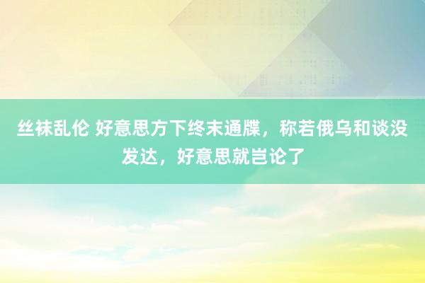 丝袜乱伦 好意思方下终末通牒，称若俄乌和谈没发达，好意思就岂论了