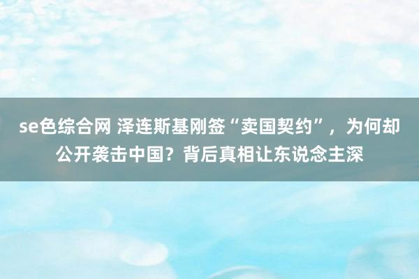 se色综合网 泽连斯基刚签“卖国契约”，为何却公开袭击中国？背后真相让东说念主深