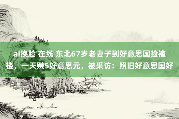 ai换脸 在线 东北67岁老妻子到好意思国捡褴褛，一天赚5好意思元，被采访：照旧好意思国好