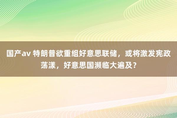 国产av 特朗普欲重组好意思联储，或将激发宪政荡漾，好意思国濒临大遍及？