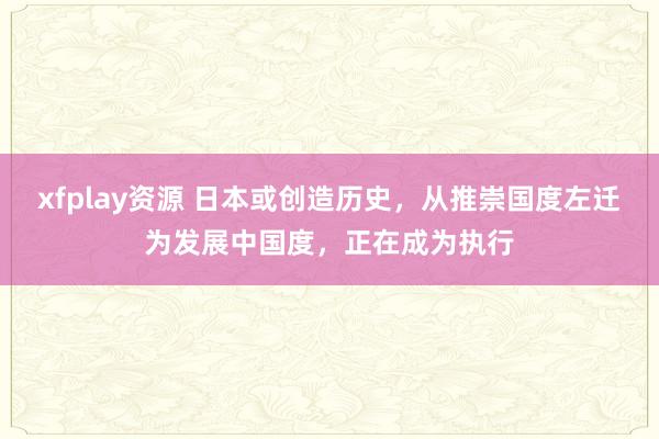 xfplay资源 日本或创造历史，从推崇国度左迁为发展中国度，正在成为执行