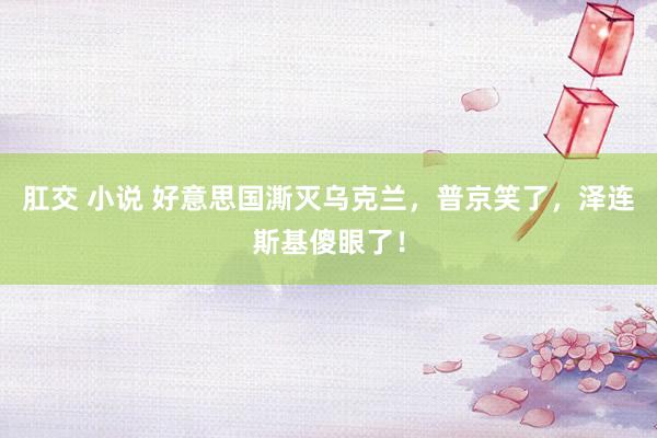 肛交 小说 好意思国澌灭乌克兰，普京笑了，泽连斯基傻眼了！