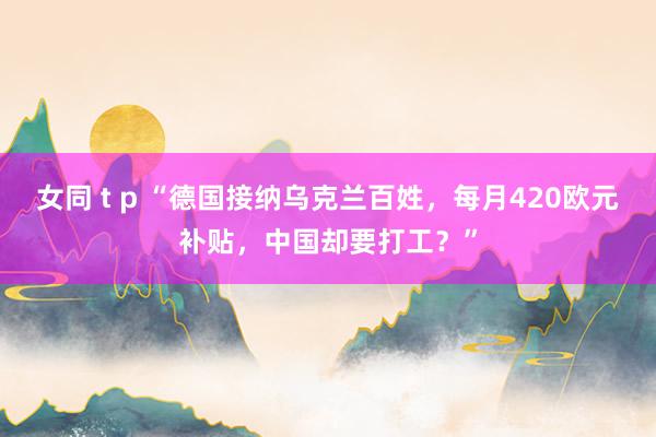 女同 t p “德国接纳乌克兰百姓，每月420欧元补贴，中国却要打工？”