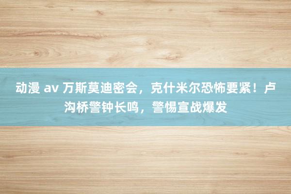 动漫 av 万斯莫迪密会，克什米尔恐怖要紧！卢沟桥警钟长鸣，警惕宣战爆发