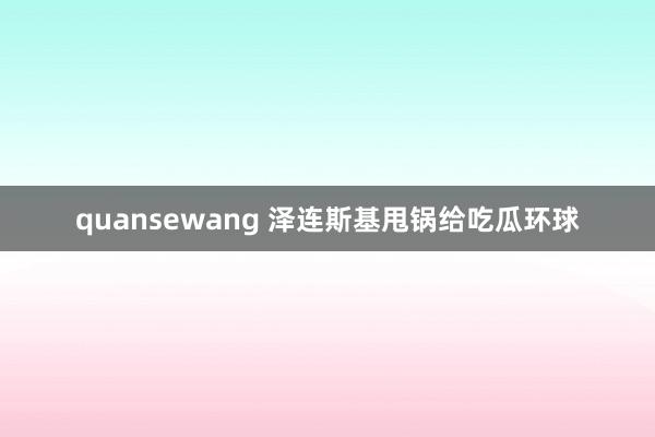 quansewang 泽连斯基甩锅给吃瓜环球