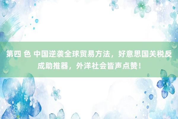 第四 色 中国逆袭全球贸易方法，好意思国关税反成助推器，外洋社会皆声点赞！