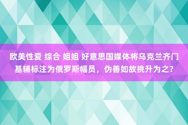 欧美性爱 综合 姐姐 好意思国媒体将乌克兰齐门基辅标注为俄罗斯幅员，伪善如故挑升为之？