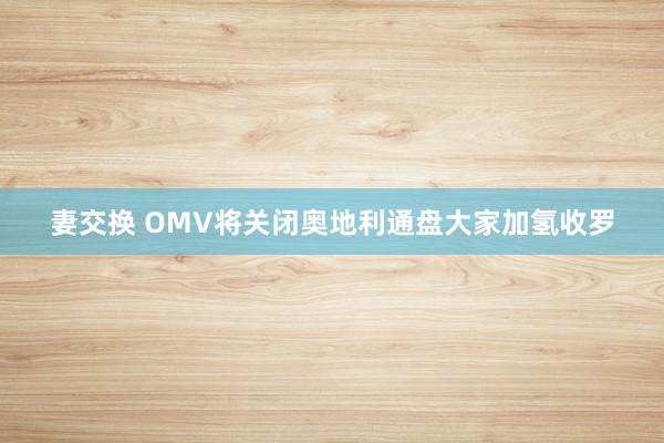 妻交换 OMV将关闭奥地利通盘大家加氢收罗
