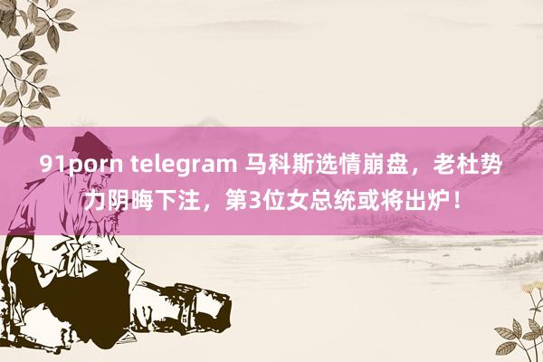 91porn telegram 马科斯选情崩盘，老杜势力阴晦下注，第3位女总统或将出炉！