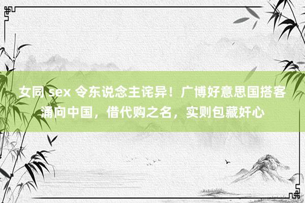 女同 sex 令东说念主诧异！广博好意思国搭客涌向中国，借代购之名，实则包藏奸心