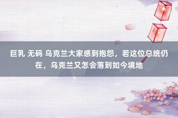巨乳 无码 乌克兰大家感到抱怨，若这位总统仍在，乌克兰又怎会落到如今境地
