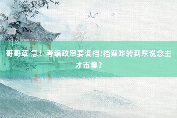 哥哥草 急!考编政审要调档!档案咋转到东说念主才市集?