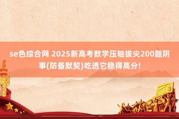 se色综合网 2025新高考数学压轴拔尖200题阴事(防备默契)吃透它稳得高分!