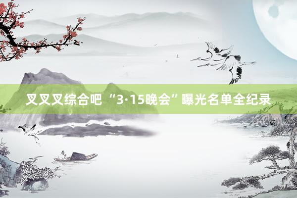 叉叉叉综合吧 “3·15晚会”曝光名单全纪录