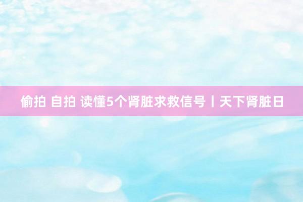 偷拍 自拍 读懂5个肾脏求救信号丨天下肾脏日
