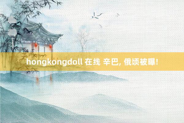 hongkongdoll 在线 辛巴, 俄顷被曝!