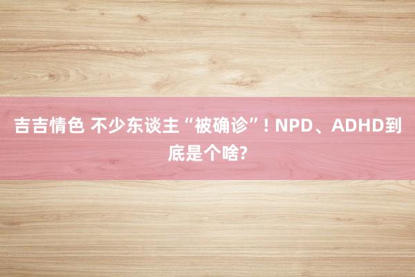 吉吉情色 不少东谈主“被确诊”! NPD、ADHD到底是个啥?