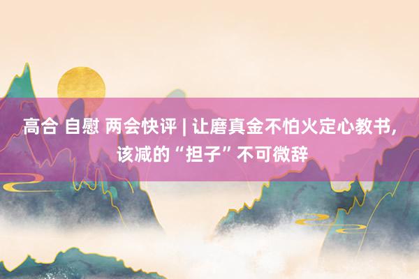高合 自慰 两会快评 | 让磨真金不怕火定心教书, 该减的“担子”不可微辞