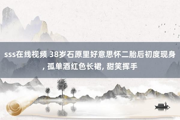sss在线视频 38岁石原里好意思怀二胎后初度现身, 孤单酒红色长裙, 甜笑挥手