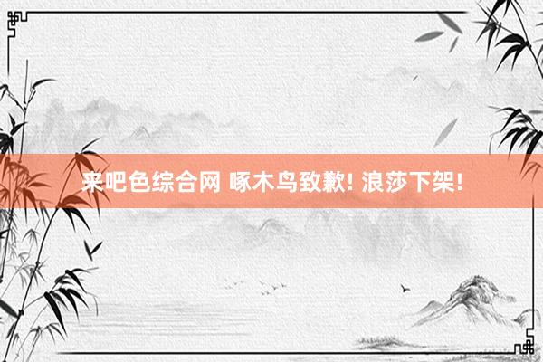 来吧色综合网 啄木鸟致歉! 浪莎下架!