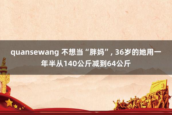 quansewang 不想当“胖妈”, 36岁的她用一年半从140公斤减到64公斤
