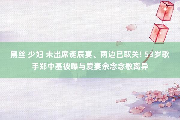 黑丝 少妇 未出席诞辰宴、两边已取关! 53岁歌手郑中基被曝与爱妻余念念敏离异