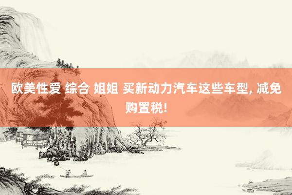 欧美性爱 综合 姐姐 买新动力汽车这些车型, 减免购置税!