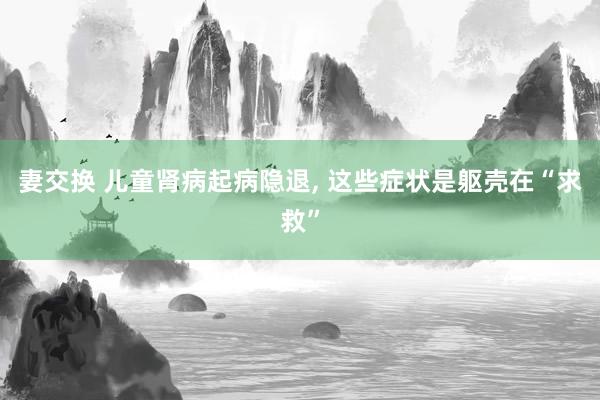 妻交换 儿童肾病起病隐退, 这些症状是躯壳在“求救”