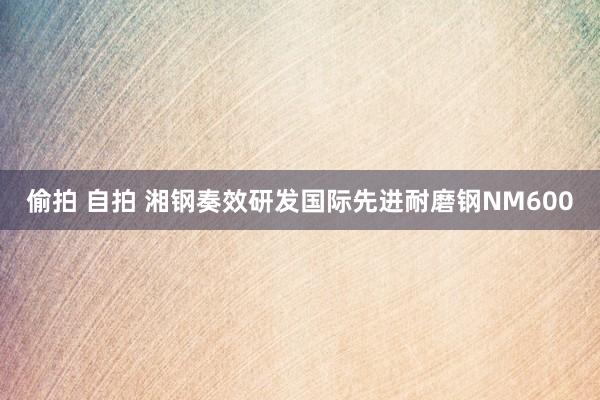 偷拍 自拍 湘钢奏效研发国际先进耐磨钢NM600