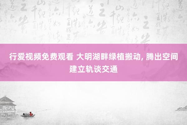 行爱视频免费观看 大明湖畔绿植搬动, 腾出空间建立轨谈交通
