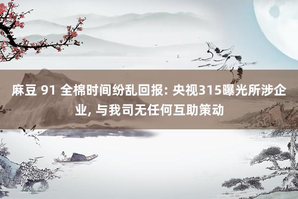 麻豆 91 全棉时间纷乱回报: 央视315曝光所涉企业, 与我司无任何互助策动