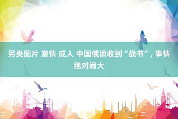 另类图片 激情 成人 中国俄顷收到“战书”, 事情绝对闹大