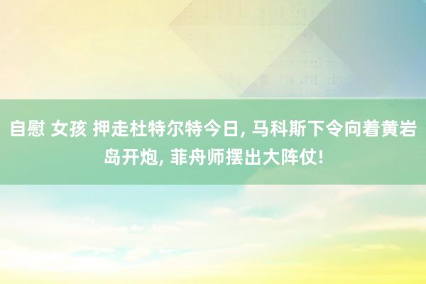自慰 女孩 押走杜特尔特今日, 马科斯下令向着黄岩岛开炮, 菲舟师摆出大阵仗!
