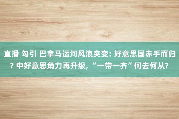 直播 勾引 巴拿马运河风浪突变: 好意思国赤手而归? 中好意思角力再升级, “一带一齐”何去何从?