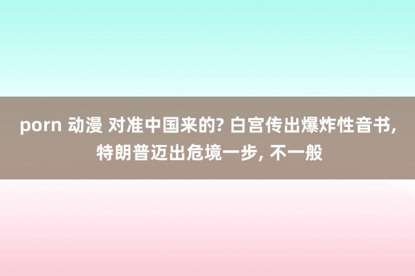 porn 动漫 对准中国来的? 白宫传出爆炸性音书, 特朗普迈出危境一步, 不一般