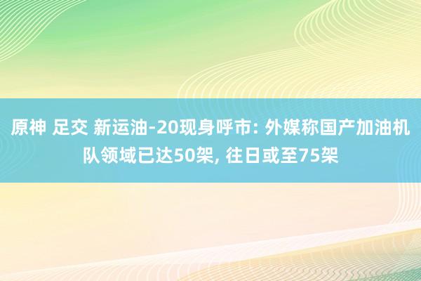 原神 足交 新运油-20现身呼市: 外媒称国产加油机队领域已达50架, 往日或至75架