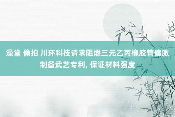 澡堂 偷拍 川环科技请求阻燃三元乙丙橡胶管偏激制备武艺专利, 保证材料强度