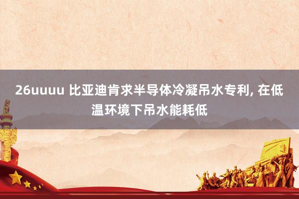 26uuuu 比亚迪肯求半导体冷凝吊水专利, 在低温环境下吊水能耗低