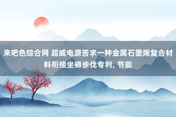 来吧色综合网 超威电源苦求一种金属石墨烯复合材料衔接坐褥步伐专利, 节能