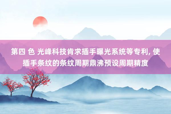 第四 色 光峰科技肯求插手曝光系统等专利, 使插手条纹的条纹周期鼎沸预设周期精度
