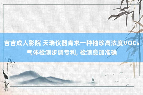 吉吉成人影院 天瑞仪器肯求一种袖珍高浓度VOCs气体检测步调专利, 检测愈加准确