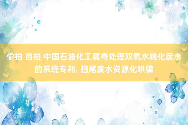 偷拍 自拍 中国石油化工赢得处理双氧水纯化废水的系统专利, 扫尾废水资源化哄骗