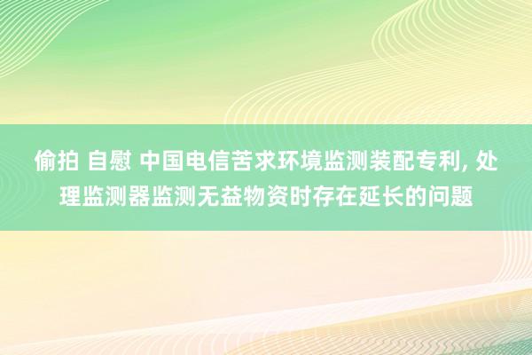 偷拍 自慰 中国电信苦求环境监测装配专利, 处理监测器监测无益物资时存在延长的问题