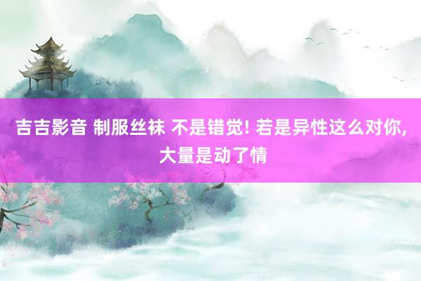 吉吉影音 制服丝袜 不是错觉! 若是异性这么对你, 大量是动了情