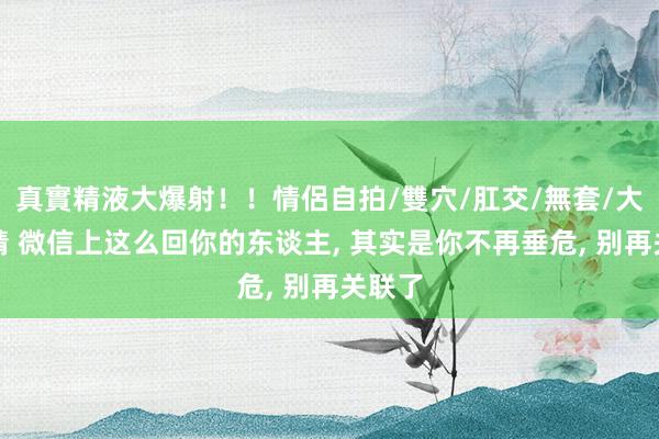 真實精液大爆射！！情侶自拍/雙穴/肛交/無套/大量噴精 微信上这么回你的东谈主, 其实是你不再垂危, 别再关联了