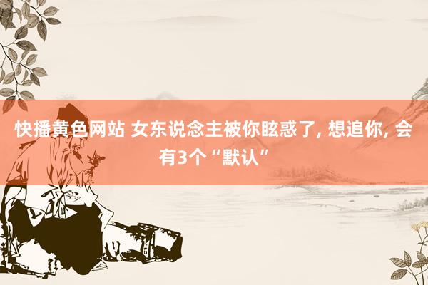 快播黄色网站 女东说念主被你眩惑了, 想追你, 会有3个“默认”