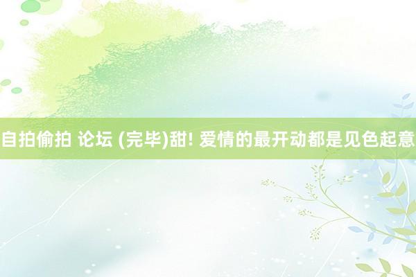 自拍偷拍 论坛 (完毕)甜! 爱情的最开动都是见色起意