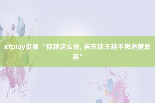 xfplay资源 “你越这么说, 男东谈主越不思适度联系”