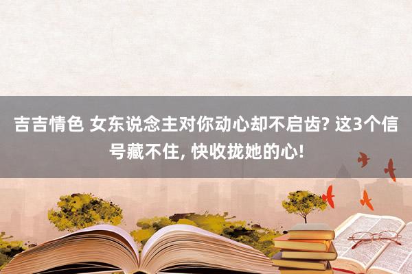 吉吉情色 女东说念主对你动心却不启齿? 这3个信号藏不住, 快收拢她的心!