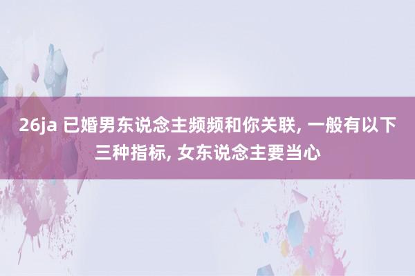 26ja 已婚男东说念主频频和你关联, 一般有以下三种指标, 女东说念主要当心